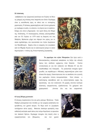 109
Η Ανάσταση
επιβεβαιώνει την εξαιρετική ικανότητα του Γκρέκο να θέτει
τις γραμμές της κίνησης στην υπηρεσία των ιδεών. Κυρίαρχη
είναι η κατεύθυνση προς τα πάνω και οι τονισμένες
χειρονομίες. Ο πίνακας χαρακτηρίζεται από έντονα χρώματα
με κυρίαρχα το μπλε, το κόκκινο, το κίτρινο και το πράσινο.
Στόχος του είναι η δημιουργία του ιερού δέους στο θέαμα
της Ανάστασης. Ο συγκεκριμένος πίνακας φιλοτεχνήθηκε
από τον Ελ Γκρέκο το 1579 κατά τη διαμονή του στη
Μαδρίτη. Βρίσκεται μέχρι και σήμερα στο μέρος για το
οποίο σχεδιάστηκε, στο εικονοστάσι του Αγίου Δομήνικου
του Πρεσβύτερου. Σαφείς είναι οι επιρροές του ζωγράφου
από τον Μιχαήλ Άγγελο και το καλλιτεχνικό ρεύμα το οποίο
δημιούργησε ο τιτάνας της Αναγεννησιακής ζωγραφικής.
Το μαρτύριο του αγίου Μαυρικίου Στο έργο αυτό ο
Θεοτοκόπουλος ουσιαστικά αποφάσισε να δείξει την αλλαγή
ύφους που επεδίωκε ερχόμενος στην Ισπανία. Εικόνα
εντυπωσιακή αν και δεν γοήτευσε τον Φίλιππο Β΄ και δεν
τοποθετήθηκε στο Εσκοριάλ. Τα ρεαλιστικά στοιχεία έχουν
μειωθεί, για παράδειγμα ο Φίλιππος παρουσιάζεται μέσα στον
πίνακα δύο φορές. Επικεντρώνεται στο να αποδώσει στο γεγονός
του μαρτυρίου έντονη πνευματικότητα. Στον πίνακα ο
καλλιτέχνης αποκόβεται από τις αναγεννησιακές αρχές της
προοπτικής και των αναλογιών. Οι μορφές γίνονται λιγότερο
πλαστικές επιμηκύνονται, εξαϋλώνονται. Τα χρώματα που
χρησιμοποιεί γίνονται όλο και πιο εκφραστικά.
Ο Άγιος Πέτρος μετανοών
Ο πίνακας συμπυκνώνει ένα και μόνο μήνυμα. Μετάνοια. Τοπίο
θλιβερό μελαγχολικό που συνάδει με την ψυχική κατάσταση του
αρνηθέντος τον χριστό πέτρου. Το θέμα αυτό το ζωγράφισε
τουλάχιστον πέντε φορές. Φαίνεται ιδιαίτερα προσφιλές στην
καθολική εκκλησία αφού πάνω στον πέτρο θεμελίωσε το πρωτείου
του παπικού θρόνου. Κυρίαρχα στοιχεία στη σκηνή είναι η
εκφραστικότητα του βλέμματος και των χεριών
 