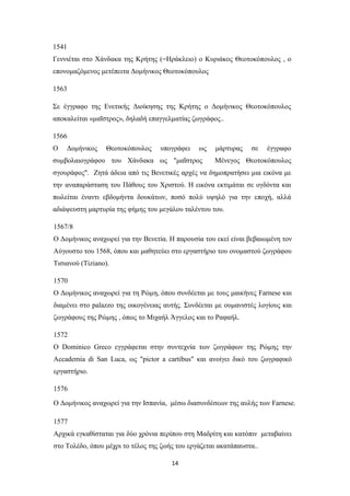 14
1541
Γεννιέται στο Χάνδακα της Κρήτης (=Ηράκλειο) ο Κυριάκος Θεοτοκόπουλος , ο
επονομαζόμενος μετέπειτα Δομήνικος Θεοτοκόπουλος
1563
Σε έγγραφο της Ενετικής Διοίκησης της Κρήτης ο Δομήνικος Θεοτοκόπουλος
αποκαλείται «μαΐστρος», δηλαδή επαγγελματίας ζωγράφος..
1566
Ο Δομήνικος Θεοτοκόπουλος υπογράφει ως μάρτυρας σε έγγραφο
συμβολαιογράφου του Χάνδακα ως "μαΐστρος Μένεγος Θεοτοκόπουλος
σγουράφος". Ζητά άδεια από τις Βενετικές αρχές να δημοπρατήσει μια εικόνα με
την αναπαράσταση του Πάθους του Χριστού. Η εικόνα εκτιμάται σε ογδόντα και
πωλείται έναντι εβδομήντα δουκάτων, ποσό πολύ υψηλό για την εποχή, αλλά
αδιάψευστη μαρτυρία της φήμης του μεγάλου ταλέντου του.
1567/8
Ο Δομήνικος αναχωρεί για την Βενετία. Η παρουσία του εκεί είναι βεβαιωμένη τον
Αύγουστο του 1568, όπου και μαθητεύει στο εργαστήριο του ονομαστού ζωγράφου
Τισιανού (Tiziano).
1570
Ο Δομήνικος αναχωρεί για τη Ρώμη, όπου συνδέεται με τους μαικήνες Farnese και
διαμένει στο palazzo της οικογένειας αυτής. Συνδέεται με ουμανιστές λογίους και
ζωγράφους της Ρώμης , όπως το Μιχαήλ Άγγελος και το Ραφαήλ.
1572
Ο Dominico Greco εγγράφεται στην συντεχνία των ζωγράφων της Ρώμης την
Accademia di San Luca, ως "pictor a cartibus" και ανοίγει δικό του ζωγραφικό
εργαστήριο.
1576
Ο Δομήνικος αναχωρεί για την Ισπανία, μέσω διασυνδέσεων της αυλής των Farnese.
1577
Αρχικά εγκαθίσταται για δύο χρόνια περίπου στη Μαδρίτη και κατόπιν μεταβαίνει
στο Τολέδο, όπου μέχρι το τέλος της ζωής του εργάζεται ακατάπαυστα..
 