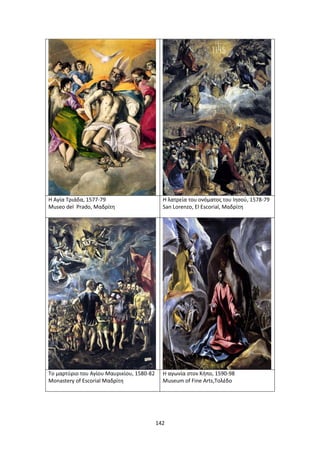 142
Η Αγία Τριάδα, 1577-79
Museo del Prado, Μαδρίτη
Η λατρεία του ονόματος του Ιησού, 1578-79
San Lorenzo, El Escorial, Μαδρίτη
Το μαρτύριο του Αγίου Μαυρικίου, 1580-82
Monastery of Escorial Μαδρίτη
Η αγωνία στον Κήπο, 1590-98
Museum of Fine Arts,Τολέδο
 