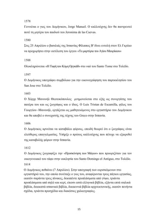 15
1578
Γεννιέται ο γιος του Δομήνικου, Jorge Manuel. Ο καλλιτέχνης δεν θα παντρευτεί
ποτέ τη μητέρα του παιδιού του Jeronima de las Cuevas.
1580
Στις 25 Απριλίου ο βασιλιάς της Ισπανίας Φίλιππος Β' δίνει εντολή στον Ελ Γκρέκο
να προχωρήσει στην εκτέλεση του έργου «Το μαρτύριο του Αγίου Μαυρίκιου»
1588
Ολοκληρώνεται «Η Ταφή του Κόμη Οργκάθ» στο ναό του Santo Tome στο Τολέδο.
1597
Ο Δομήνικος υπογράφει συμβόλαιο για την εικονογράφηση του παρεκκλησίου του
San Jose στο Τολέδo.
1603
Ο Χόρχε Μανουήλ Θεοτοκόπουλος μνημονεύεται στο εξής ως συνεργάτης του
πατέρα του και ως ζωγράφος και ο ίδιος. Ο Luis Tristan de Escamilla, φίλος του
Γεωργίου -Μανουήλ, εργάζεται ως μαθητευόμενος στο εργαστήριο του Δομήνικου
και θα αποβεί ο συνεχιστής της τέχνης του Greco στην Ισπανία.
1606
Ο Δομήνικος αρνείται να καταβάλει φόρους, επειδή θεωρεί ότι ο ζωγράφος είναι
ελεύθερος επαγγελματίας. Υπήρξε ο πρώτος καλλιτέχνης που πέτυχε να εξαιρεθεί
της καταβολής φόρων στην Ισπανία.
1612
Ο Δομήνικος ζωγραφίζει την «Προσκύνηση των Μάγων» που προοριζόταν για τον
οικογενειακό του τάφο στην εκκλησία του Santo Domingo el Antiguo, στο Τολέδο.
1614
O Δομήνικος πεθαίνει (7 Απριλίου). Στην απογραφή των ευρισκόμενων στο
εργαστήριό του, την οποία συνέταξε ο γιος του, αναφέρονται τρεις πάγκοι εργασίας,
εκατόν σαράντα τρεις πίνακες, δεκαπέντε προπλάσματα από γύψο, τριάντα
προπλάσματα από πηλό και κερί, είκοσι επτά ελληνικά βιβλία, εξήντα επτά ιταλικά
βιβλία, δεκαεπτά ισπανικά βιβλία, δεκαεννιά βιβλία αρχιτεκτονικής, εκατόν πενήντα
σχέδια, τριάντα προσχέδια και διακόσιες χαλκογραφίες.
 