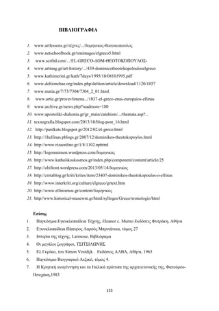 153
ΒΙΒΛΙΟΓΡΑΦΙΑ
1. www.artlessons.gr/τέχνες/.../δομηνικος-θεοτοκοπουλος
2. www.netschoolbook.gr/renimages/elgreco5. tml
3. www.scribd.com/.../EL-GRECO-ΔΟΜ-ΘΕΟΤΟΚΌΠΟΥΛΟΣ-
4. www.artmag.gr/art-history/.../439-dominicotheotokopolouloselgreco
5. . at imerini.gr/ at /7days/1995/10/08101995.pd
6. ww .deltionc ae.org/inde .p p/deltion/article/do nload/1120/1057
7. www.matia.gr/7/73/7304/7304_2_01. tml.
8. .artic.gr/pro e limena.../1037-el-greco-enas-europaios-ellinas
9. www.archive.gr/news.php?readmore=180
10. www.apostoliki-diakonia.gr/gr_main/catehism/.../themata.asp?...
11. te nogra ia. logspot.com/2013/10/ log-post 16. tml
12. http://pardkats.blogspot.gr/2012/02/el-greco.html
13. http://1hellinas.pblogs.gr/2007/12/dominikos-theotokopoylos.html
14. http://www.rizaonline.gr/1/8/1102.nphtml
15. http://logomnimon.wordpress.com/δομηνικος
16. http://www.katholikoskosmos.gr/index.php/component/content/article/25
17. http://ohifront.wordpress.com/2013/05/14/δομηνικος
18. http://cretablog.gr/kriti/krites/item/23407-dominikos-theotokopoulos-o-ellinas
19. http://www.interkriti.org/culture/elgreco/grtext.htm
20. http://www.ellinismos.gr/content/δομηνικος
21. http//www.historical-musewm.gr/html/sylloges/Greco/xronologio/html
Επίσης
1. Παγκόσμια Εγκυκλοπαίδεια Τέχνης, Eleanor c. Murno Εκδόσεις Φυτράκη, Αθήνα
2. Εγκυκλοπαίδεια Πάπυρος Λαρούς Μπριτάνικα, τόμος 27
3. Ιστορία της τέχνης, Larousse, Βιβλιόραμα
4. Οι μεγάλοι ζωγράφοι, ΤΣΙΤΣΙΛΩΝΗΣ
5. Ελ Γκρέκο, του Simon Vestdijk . Εκδόσεις ΑΛΒΑ, Αθήνα, 1965
6. Παγκόσμιο Βιογραφικό Λεξικό, τόμος 4.
7. Η Κρητική αναγέννηση και τα Ιταλικά πρότυπα της αρχιτεκτονικής της, Φατούρου-
Ησυχάκη,1983
 