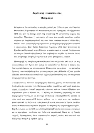 19
Δομήνικος Θεοτοκόπουλος
Βιογραφία
Ο Δομήνικος Θεοτοκόπουλος παγκοσμίως γνωστός ως El Greco , γιός του Γεωργίου
Θεοτοκόπουλου γεννήθηκε στο Χάνδακα (=Ηράκλειο) Κρήτης στις 5 Νοεμβρίου του
1541 και ήταν το δεύτερο παιδί της οικογένειας. Ο μεγαλύτερος αδερφός του
ονομαζόταν Μανούσος. Η ημερομηνία γέννησής του αποτελεί μυστήριο, ωστόσο
σύμφωνα με ιδιόχειρη σημείωσή του, στην οποία αναγράφεται ότι το 1606 ο ίδιος
ήταν 65 ετών, οι ερευνητές συμπέραναν πως η αναγραφόμενη ημερομηνία είναι και
η επικρατούσα. Στην Κρήτη βαπτίστηκε Κυριάκος, αλλά όταν ξενιτεύτηκε το
Κυριάκος καθώς έμοιαζε με το «Κύριος», μεταφράστηκε στα λατινικά Dominus - και
σε συνέχεια Dominico (Δομήνικος). Έτσι στη θετή του πατρίδα, την Ισπανία, έμεινε
σαν Δομήνικος ο Έλληνας, Ντομένικο ελ Γ κρέκο ή και μόνο Ελ Γκρέκο.
Η καταγωγή της οικογένειας Θεοτοκόπουλου λένε πως ξεκινάει από παλιά και πως
εγκαταστάθηκε στην Κρήτη πριν ακόμη την καταλάβουν οι Βενετοί. Ο πατέρας του
ήταν γνωστός έμπορος και φοροσυλλέκτης. Η ταυτότητα της μητέρας του παραμένει
άγνωστη, ενώ ανεπιβεβαίωτη είναι η άποψη για μια πρώτη Ελληνίδα σύζυγο, η οποία
βασίζεται στο ότι ποτέ δεν παντρεύτηκε τη μόνιμη σύντροφο της ζωής του και μητέρα
του μοναχογιού του Χερόνιμα.
Ο Θεοτοκόπουλος σπούδασε αγιογράφος στο Ηράκλειο, γεγονός που πιστοποιείται από
ένα δημόσιο έγγραφο του 1563. Παράλληλα πρέπει να μελέτησε από νεαρή ηλικία την
αρχαία ελληνική και κλασική γραμματεία, κρίνοντας από την πλούσια βιβλιοθήκη που
κληροδότησε μετά το θάνατό του. O πρώτος του δάσκαλος ζωγραφικής δεν είναι
τεκμηριωμένα γνωστός, αν και το όνομα του Ιωάννη Γριπιώτη (1516-69) φαίνεται να
είναι αυτό που επικρατεί. Η έντονη αίσθηση και η τάση προς την αφαίρεση,
χαρακτηριστικά της Βυζαντινής τέχνης και της Κρητικής αγιογραφικής Σχολής του 16ου
αιώνα, θα παραμείνουν οι μόνιμοι στόχοι σε όλο το μήκος της ζωγραφικής του πορείας.
Στην Κρήτη, που από το 1211 αποτελούσε μέρος της Ενετικής επικράτειας, οι ζωγράφοι
και οι αγιογράφοι συνθέτουν την Βυζαντινή παραδοσιακή Τέχνη με τις Δυτικές
επιρροές, δημιουργώντας άρτια εναρμονισμένες φορητές εικόνες και από αυτό τον
συγκερασμό προήλθε η Κρητική Σχολή.
 