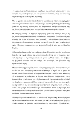 59
Η μεγαλοσύνη του Θεοτοκόπουλου υπερβαίνει την αισθητική αξία του έργου του.
Έγκειται στο μοναδική δύναμη του διαλόγου που αναπτύσσει μεταξύ του πνεύματος
της Ανατολής και του πνεύματος της Δύσης.
Όλο το έργο του Θεοτοκόπουλου το διαπερνά η υφιστάμενη ένταση και η μάχη των
δύο διαφορετικών παραδόσεων. Συνάμα και μια αγωνία προσωπικής του διάσωσης
μέσα από τις τιτάνιες δυνάμεις των δύο διαφορετικών αισθητικών εκδοχών, της
βυζαντινής εικονογραφικής αντίληψης με το κοσμικό αναγεννησιακό πνεύμα.
Ο μαΐστρος μένεγος , ο Κρητικός σγουράφος έμαθε στη γενέτειρά του με τη
βυζαντινή αγιογραφική καλλιέργεια να αποθεώνει τον άνθρωπο και αποδίδοντας την
αγιότητά του να τον μεταρσιώνει στους ουρανούς. Στην Ιταλία την οποία διαπερνά
σύσσωμη το ανθρωποκεντρικό φρόνημα της Αναγέννησης ζει μια συγκλονιστική
κρίση . Προτείνει την καταστροφή των έργων του Μιχαήλ Άγγελου από την Καπέλλα
Σιξτίνα.
Ο Θεοτοκόπουλος προκαλεί και συνάμα αρνείται . Είναι ολοφάνερο ότι αρνείται τη
λατρεία της γυμνής σάρκας της Αναγεννησιακής τέχνης και ο θαυμασμός των
καλλιτεχνών για το γυμνό σώμα φαίνεται ότι ξενίζει τον Θεοτοκόπουλο που κουβαλά
τα βυζαντινά ιδιώματα και δεν αντέχει την υλοποίηση των βιωμάτων της
θρησκεύουσας ψυχής.
Ο Θεοτοκόπουλος γνωρίζει ότι βασικό μέλημα της αγιογραφίας είναι να απτοποιήσει
το θείο και ότι ο αγιογράφος παλεύει να συλλάβει με το σχέδιο και το χρώμα το
αόρατο και να το κάνει εικόνα, δηλαδή να το κάνει ορατό. Θυμάται ότι η Βυζαντινή
τέχνη δημιουργεί για να λατρέψει το Θεό και τώρα βλέπει ότι Αναγεννησιακή τέχνη
δημιουργεί για να αθανατίσει την ανθρώπινη ομορφιά. Αντιλαμβάνεται ότι οι Ιταλοί
τεχνίτες έχουν στραμμένο το βλέμμα τους στον εξωτερικό άνθρωπο και αδιαφορούν
για την απόδοση της εσωτερικότητας του βυζαντινού ανθρωπολογικού μοντέλου.
Επίσης ότι η Τέχνη των αισθητών έχει αντικαταστήσει παντελώς την Τέχνη των
υπεραισθητών και ότι οι όγκοι και τα σώματα έχουν εκτοπίσει τις αιώνιες ψυχές που
κρύβονται πίσω από τα εγκόσμια σχήματα.
Η κρίση που βιώνει ο Θεοτοκόπουλος είναι δυνατή. Το χρώμα της Αναγέννησης τον
έχει θαμπώσει αλλά η Βυζαντινή του παιδεία τον καλεί να θεολογίσει με τα χρώματά
του και να κάνει να μιλήσουν για την ψυχή και όχι για το σώμα. Ως καλλιτέχνης
 