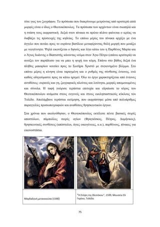 75
τότε γιος του ζωγράφου. Το πρόσωπο που διακρίνουμε μετρώντας από αριστερά επτά
μορφές είναι ο ίδιος ο Θεοτοκόπουλος. Τα πρόσωπα των αρχόντων είναι σιωπηλά και
η στάση τους εκφραστική. Δεξιά στον πίνακα σε πρώτο πλάνο φαίνεται ο ιερέας να
διαβάζει τις προσευχές της κηδείας. Το επάνω μέρος του πίνακα αρχίζει με ένα
άγγελο που πετάει προς το ουράνιο βασίλειο μεταφέροντας θολή μορφή που μοιάζει
με νεογέννητο. Ψηλά εικονίζεται ο Ιησούς και λίγο κάτω του η Παρθένος Μαρία και
ο Άγιος Ιωάννης ο Βαπτιστής κάνοντας νεύμα στον Άγιο Πέτρο (επάνω αριστερά) να
ανοίξει τον παράδεισο για να μπει η ψυχή του κόμη. Επάνω στο βάθος δεξιά ένα
πλήθος μακαρίων κοιτάει προς το Σωτήρα Χριστό με συγκινημένο βλέμμα. Στο
επάνω μέρος η κίνηση είναι ταραγμένη και ο ρυθμός της σύνθεσης έντονος, ενώ
καθώς οδηγούμαστε προς τα κάτω ηρεμεί. Όλο το έργο χαρακτηρίζεται από έντονες
αντιθέσεις: ουρανός και γη, ζωγραφικός πλούτος και λιτότητα, μορφές απομονωμένες
και σύνολα. Η ταφή γνώρισε τεράστια επιτυχία και εδραίωσε το κύρος του
Θεοτοκόπουλου ανάμεσα στους ευγενείς και στους εκκλησιαστικούς κύκλους του
Τολέδο. Απολάμβανε τεράστια εκτίμηση, που εκφράστηκε μέσα από πολυάριθμες
παραγγελίες προσωπογραφιών και αναθέσεις θρησκευτικών έργων.
Στα χρόνια που ακολούθησαν, ο Θεοτοκόπουλος εκτέλεσε πέντε βασικές σειρές
αποστόλων, πάμπολλες σειρές αγίων (Φραγκίσκος, Πέτρος, Δομήνικος),
θρησκευτικές συνθέσεις (απόστολοι, άγιες οικογένειες, κ.α.), παρθένους, πίνακες για
εικονοστάσια.
Μαγδαληνή μετανοούσα (1590)
“H Στέψη της Θεοτόκου’’, 1599, Μουσείο Ελ
Γκρέκο, Τολέδο
 