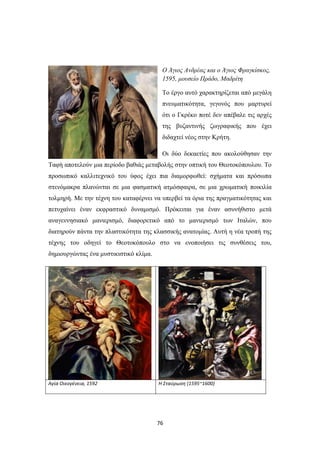 76
Ο Άγιος Ανδρέας και ο Άγιος Φραγκίσκος,
1595, μουσείο Πράδο, Μαδρίτη
Το έργο αυτό χαρακτηρίζεται από μεγάλη
πνευματικότητα, γεγονός που μαρτυρεί
ότι ο Γκρέκο ποτέ δεν απέβαλε τις αρχές
της βυζαντινής ζωγραφικής που έχει
διδαχτεί νέος στην Κρήτη.
Οι δύο δεκαετίες που ακολούθησαν την
Ταφή αποτελούν μια περίοδο βαθιάς μεταβολής στην οπτική του Θεοτοκόπουλου. Το
προσωπικό καλλιτεχνικό του ύφος έχει πια διαμορφωθεί: σχήματα και πρόσωπα
στενόμακρα πλανώνται σε μια φασματική ατμόσφαιρα, σε μια χρωματική ποικιλία
τολμηρή. Με την τέχνη του καταφέρνει να υπερβεί τα όρια της πραγματικότητας και
πετυχαίνει έναν εκφραστικό δυναμισμό. Πρόκειται για έναν ασυνήθιστο μετά
αναγεννησιακό μανιερισμό, διαφορετικό από το μανιερισμό των Ιταλών, που
διατηρούν πάντα την πλαστικότητα της κλασσικής ανατομίας. Αυτή η νέα τροπή της
τέχνης του οδηγεί το Θεοτοκόπουλο στο να ενοποιήσει τις συνθέσεις του,
δημιουργώντας ένα μυστικιστικό κλίμα.
Αγία Οικογένεια, 1592 H Σταύρωση (1595~1600)
 