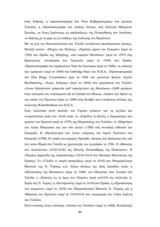 86
στην Ισπανία, η «προσωπογραφία του Ντον Κοβαρρούμπιας» στο μουσείο
Τολέδου, η «Προσωπογραφία του γλύπτη Λεόνη», στη συλλογή Μάξγουελ
Σκωτίας, «ο Άγιος Ιερώνυμος ως καρδινάλιος» της Πινακοθήκης του Λονδίνου,
«ο Ιππότης με το χέρι εις το στήθος» της συλλογής του Βερολίνου.
Με τη ζωή του Θεοτοκόπουλου στο Τολέδο συνδέονται σπουδαιότατοι πίνακες.
Μεταξύ αυτών: «Πέτρος και Παύλος», «Χριστός αίρων τον Σταυρόν» (περί το
1594) στο Πράδο της Μαδρίτης, «επί νεφελών Θεοτόκον» (περί το 1597) στη
Βαρκελώνη, «Ανάσταση του Χριστού» (περί το 1598) στο Πράδο,
«Προσωπογραφία του καρδιναλίου Nino de Guevarass (περί το 1600), «η εκδίωξη
των εμπόρων» (περί το 1604) στο Gabridge Mass των Η.Π.Α., «Προσωπογραφία
του Don Diego Covarrubias» περί το 1604 του μουσείου Καλών τεχνών
Βουδαπέστης, «Άγιος Ανδρέας» (περί το 1604) στη μητρόπολη του Τολέδο,
«Άγιον Ιλδεφόνσον γράφοντα καθ' υπαγόρευσιν της Θεοτόκου» (1608 περίπου)
στην εκκλησία του νοσοκομείου de la Caridad του Illescas, «Δείπνο του Ιησού εις
την οικίαν του Σίμωνος» (περί το 1608) στην Κούβα, και ο ανάλογος πίνακας της
συλλογής Winterborthom των Η.Π.Α.
Στην τελευταία αυτή περίοδο του Γκρέκο ανήκουν και τα μεγάλα και
ονομαστότερα έργα του. Αυτά είναι: το «Espolio» ή αλλιώς ο διαμερισμός των
ιματίων του Χριστού (περί το 1579) της Μητρόπολης του Τολέδου, το «Μαρτύριο
του Αγίου Μαυρικίου και των σύν αυτώ» (1580) στη συνοδική αίθουσα του
Εσκοριάλ. Η «Προσκύνηση του Αγίου ονόματος του Ιησού Χριστού» στο
Εσκοριάλ (1580). Η «ταφή του κόμητος Οργκάθ», πίνακας που βρίσκεται στο ναό
του αγίου Θωμά στο Τολέδο με χρονολογία του ζωγράφου το 1586. Ο «Θάνατος
του Λαοκόοντα» (1610-1614) της Εθνικής Πινακοθήκης της Ουάσιγκτον. Η
«Πέμπτη σφραγίδα της Αποκάλυψης» (1610-1614) στο Μουσείο Θουλοάγκα της
Zumaya. Το «Τολέδο εν καιρώ καταιγίδος» (περί το 1610) στο Μητροπολιτικό
Μουσείο της Ν. Υόρκης, κ.ά. Άλλοι πίνακες της ίδιας περιόδου είναι: η
«Μετάσταση της Θεοτόκου» (περί το 1606) του Μουσείου San Vicenie στο
Τολέδο, ο «Χριστός εις το όρος των Ελαιών» (περί το1610) της συλλογής A.
Sachs στη Ν. Υόρκη, η «Πεντηκοστή» (περί το 1610) στο Πράδο, η «Προσκύνηση
των ποιμένων» (περί το 1610) στο Μητροπολιτικό Μουσείο Ν. Υόρκης και η
«Βάπτιση του Χριστού» (περί το 16101614) στο νοσοκομείο του Αγίου Ιωάννη
του Τολέδου.
Πολύ γνωστός είναι ο πίνακας «Άποψη του Τολέδου» (περί το 1608). Κατάπληξη
 