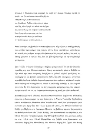 87
προκαλεί η δεκαεπτάστιχη επιγραφή σε αυτό τον πίνακα. Νομίζει κανείς ότι
ακούει τον Θεοτοκόπουλο να συλλογίζεται:
«Έπρεπε να βάλω το νοσοκομείο
του Δον Ζουάν Ταβέρα σε ξεχωριστό μέρος
γιατί όχι μόνο έκρυβε την πόρτα του Βιζάρα,
αλλά και ο θόλος του ανέβαινε με τέτοιο τρόπο
ώστε ξεπερνούσε την πόλη και έτσι
αν το βάλω εδώ θα δείξει καλύτερα
την πρόσοψη από το άλλο μέρος...».
Αυτοί οι στίχοι μας βοηθούν να κατανοήσουμε το πώς δηλαδή ο πιστός μαθητής
των μεγάλων πρωτοπόρων της ενετικής τέχνης έγινε «παράξενος» καλλιτέχνης.
Με αυτούς τους στίχους προχωρούμε βαθύτερα στις ψυχικές κρίσεις του, από τις
οποίες ξεπήδησε η «τρέλα» του, που θα ήταν προτιμότερο να την ονομάσουμε
μεγαλοφυία.
Στο «Τολέδο εν καιρώ καταιγίδος» ο Γκρέκο πραγματοποιεί ένα απ' τα τελευταία
ρωμαλέα έργα του. Μπροστά πράσινοι θάμνοι και ποταμός, πίσω το Τολέδο την
ώρα κατά την οποία αστραπές διασχίζουν το μελανό ουρανό φωτίζοντας τις
οικοδομές του και ξεσπά η καταιγίδα στο βάθος. Και εδώ ο ζωγράφος εργάστηκε
με πολλή ελευθερία, δηλαδή, δεν αντέγραψε πιστά το τοπίο του, αλλά αυτό υπήρξε
απλά αφορμή για να εκφράσει το όραμα το οποίο είχε συλλάβει η καλλιτεχνική
του φύση. Το έργο διακρίνεται για τον ονειροπόλο χαρακτήρα του, την υπέροχη
πνευματικότητά του και την έκφραση των σπασμών της ψυχής με τρόπο ρεαλιστικό.
Διαπιστώνουμε ότι τα έργα του Δομίνικου Θεοτοκόπουλου ανήκουν σε προσωπικές
συλλογές σε διάφορα μέρη της γης, Κοπεγχάγη, Ν. Υόρκη, Γλασκόβη, Βουδαπέστη,
ενώ τα περισσότερα βρίσκονται στην Ισπανία στους ναούς που φιλοτέχνησε ή στο
Μουσείο προς τιμήν του στο Τολέδο (Casa del Greco), στο Εθνικό Μουσείο του
Πράδο στη Μαδρίτη, στο Επαρχιακό Μουσείο της Σεβίλλης και στο Σκευοφυλάκιο
του Καθεδρικού Ναού στο Τολέδο. Επίσης, έργα του εκτίθενται και στην Ιταλία, στο
Εθνικό Μουσείο ντι Καποντιμόντε, στην Εθνική Πινακοθήκη του Λονδίνου, καθώς
και στις Η.Π.Α. στην Εθνική Πινακοθήκη του Τολέδο στην Ουάσιγκτον, στο
Ινστιτούτο Τέχνης στη Μιννεάπολη, στο Μουσείο Τέχνης στο Οχάιο, στο Young
 
