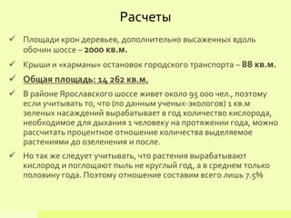 Площади крон деревьев, дополнительно высаженных вдоль
обочин шоссе – 2000 кв.м.
 Крыши и «карманы» остановок городского транспорта – 88 кв.м.
 Общая площадь: 14 262 кв.м.
 В районе Ярославского шоссе живет около 95 000 чел., поэтому
если учитывать то, что (по данным ученых-экологов) 1 кв.м
зеленых насаждений вырабатывает в год количество кислорода,
необходимое для дыхания 1 человеку на протяжении года, можно
рассчитать процентное отношение количества выделяемое
растениями до озеленения и после.
 Но так же следует учитывать, что растения вырабатывают
кислород и поглощают пыль не круглый год, а в среднем только
половину года. Поэтому отношение составим всего лишь 7.5%
Расчеты
 