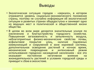 • Экологическая ситуация городов - «зеркало», в котором
отражается уровень социально-экономического положения
страны, поэтому не случайно информация об экологической
ситуации в развитых странах общедоступна и занимает одно
из ведущих мест в политической и общественной жизни
общества.
• В целом во всем мире делаются значительные усилия по
озеленению и благоустройству городского хозяйства.
Повышенная загазованность и запыленность воздуха,
неблагоприятные физико-механические свойства почвы,
асфальтовое покрытие улиц, наличие подземных
коммуникаций и сооружений в зоне корневой системы,
дополнительное освещение растений в ночное время,
механические повреждения и интенсивный режим
использования городских насаждений населением - все это
оказывает постоянное негативное влияние на
жизнедеятельность растений в условиях городской среды и
приводит к сбою в экосистеме.
Выводы
 