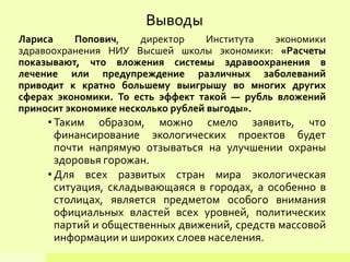 Выводы
Лариса Попович, директор Института экономики
здравоохранения НИУ Высшей школы экономики: «Расчеты
показывают, что вложения системы здравоохранения в
лечение или предупреждение различных заболеваний
приводит к кратно большему выигрышу во многих других
сферах экономики. То есть эффект такой — рубль вложений
приносит экономике несколько рублей выгоды».
• Таким образом, можно смело заявить, что
финансирование экологических проектов будет
почти напрямую отзываться на улучшении охраны
здоровья горожан.
• Для всех развитых стран мира экологическая
ситуация, складывающаяся в городах, а особенно в
столицах, является предметом особого внимания
официальных властей всех уровней, политических
партий и общественных движений, средств массовой
информации и широких слоев населения.
 