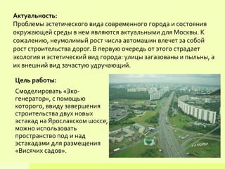 Актуальность:
Проблемы эстетического вида современного города и состояния
окружающей среды в нем являются актуальными для Москвы. К
сожалению, неумолимый рост числа автомашин влечет за собой
рост строительства дорог. В первую очередь от этого страдает
экология и эстетический вид города: улицы загазованы и пыльны, а
их внешний вид зачастую удручающий.
Цель работы:
Смоделировать «Эко-
генератор», с помощью
которого, ввиду завершения
строительства двух новых
эстакад на Ярославском шоссе,
можно использовать
пространство под и над
эстакадами для размещения
«Висячих садов».
 