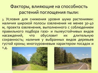 3. Условия для снижения уровня шума растениями:
наличия широкой полосы озеленения не менее 30-40
м, проекта озеленения, выполненного с соблюдением
правильного подбора газо- и пылеустойчивых видов
насаждений, что обусловит их длительную
сохранность; наличия у выбранных видов деревьев
густой кроны; многоуровневым характером посадок и
т.д.
Факторы, влияющие на способность
растений поглощения пыли:
 
