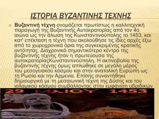ΙΣΤΟΡΙΑ ΒΥΖΑΝΤΙΝΗΣ ΤΕΧΝΗΣ
 Βυζαντινή τέχνη ονομάζεται πρωτίστως η καλλιτεχνική
παραγωγή της Βυζαντινής Αυτοκρατορίας από τον 4ο
αιώνα ως την άλωση της Κωνσταντινούπολης το 1453, και
κατ' επέκταση η τέχνη που ακολούθησε τις ίδιες αρχές έξω
από το χωροχρονικά όρια της συγκεκριμένης κρατικής
οντότητας. Διαχρονικά σημαντικότερο κέντρο της
βυζαντινής τέχνης ήταν η πρωτεύουσα της
αυτοκρατορίαςΚωνσταντινούπολη, Η ακτινοβολία της
βυζαντινής τέχνης όμως απλώθηκε σε μεγάλο μέρος
του μεσογειακού κόσμου και στην ανατολική Ευρώπη ως
τη Ρωσία και την Αρμενία. Επίσης συναντήθηκε
δημιουργικά με τη μεσαιωνική τέχνη της Δύσης και του
ισλαμικού κόσμου συμβάλλοντας στην εμφάνιση υβριδικών
καλλιτεχνικών ρευμάτων.
 