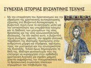 ΣΥΝΕΧΕΙΑ ΙΣΤΟΡΙΑΣ ΒΥΖΑΝΤΙΝΗΣ ΤΕΧΝΗΣ
 Με την επικράτηση του Χριστιανισμού και την
εδραίωση της χριστιανικής αυτοκρατορικής
εξουσίας στη Βυζαντινή Αυτοκρατορία, η
βυζαντινή τέχνη έγινε το κατεξοχήν μέσο για
την οπτικοποίηση του υπερβατικού κόσμου
και τη διάδοση των μηνυμάτων της νέας
θρησκείας και της νέας κονωνικοπολιτικής
ιδεολογίας. Για τον σκοπό αυτό, η βυζαντινή
τέχνη συνέχισε, αφενός, την αρχαία ελληνική
παράδοση της ιδιαίτερης προτίμησης στην
ανθρώπινη μορφή και στράφηκε, αφετέρου,
προς τον μυστικισμό και την εσωτερικότητα
της Ανατολής. Τελικά όμως δημιούργησε τη
δική της, ιδιαίτερη φυσιογνωμία που της
επέτρεψε να κυριαρχήσει στην ορθόδοξη
χριστιανική Ανατολή για σχεδόν μιάμιση
χιλιετία εκφράζοντας την πνευματικότητα και
τη θρησκευτική συγκίνηση πλατειών
στρωμάτων του πληθυσμού της.
 