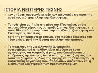 ΙΣΤΟΡΙΑ ΝΕΟΤΕΡΗΣ ΤΕΧΝΗΣ
 ∆εν υπάρχει οµοφωνία µεταξύ των ερευνητών ως προς την
αρχή της νεότερης ελληνικής ζωγραφικής.
 Τοποθετείται αυτή είτε στα µέσα του 17ου αιώνα, οπότε
περιλαµβάνει µέρος της υστεροβυζαντινής ζωγραφικής, είτε
στον 18ο, οπότε αναφέρεται στην ιταλίζουσα ζωγραφική των
Επτανήσων, είτε τέλος,
κατά την επικρατέστερη άποψη, στις πρώτες δεκαετίες του
19ου αιώνα, µετά την ίδρυση του ελληνικού κράτους.
 Το παρελθόν της νεοελληνικής ζωγραφικής,
υστεροβυζαντινό ή ιταλίζον, είναι πλούσιο σε έργα
αγιογραφίας και κοσµικής τέχνης, που διαφαίνονται οι
επιδράσεις της ύστερης Αναγέννησης, οι αναζητήσεις των
τοπικών ζωγράφων, ιδίως της Κρήτης και της Επτανήσου, η
ευφάνταστη οργάνωση πολυπρόσωπων συνθέσεων και η
διεισδυτική ψυχογραφία των προσωπογραφιών.
 