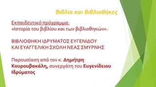 Βιβλία και Βιβλιοθήκες
Εκπαιδευτικό πρόγραμμα:
«Ιστορία του βιβλίου και των βιβλιοθηκών».
ΒΙΒΛΙΟΘΗΚΗ ΙΔΡΥΜΑΤΟΣ ΕΥΓΕΝΙΔΟΥ
ΚΑΙ ΕΥΑΓΓΕΛΙΚΗ ΣΧΟΛΗ ΝΕΑΣ ΣΜΥΡΝΗΣ
Παρουσίαση από τον κ. Δημήτρη
Κουρουβακάλη, συνεργάτη του Ευγενίδειου
Ιδρύματος
 