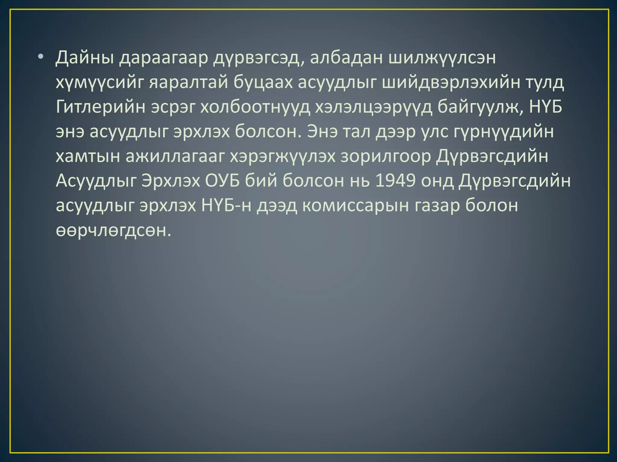 • Дайны дараагаар дүрвэгсэд, албадан шилжүүлсэн
хүмүүсийг яаралтай буцаах асуудлыг шийдвэрлэхийн тулд
Гитлерийн эсрэг холбоотнууд хэлэлцээрүүд байгуулж, НҮБ
энэ асуудлыг эрхлэх болсон. Энэ тал дээр улс гүрнүүдийн
хамтын ажиллагааг хэрэгжүүлэх зорилгоор Дүрвэгсдийн
Асуудлыг Эрхлэх ОУБ бий болсон нь 1949 онд Дүрвэгсдийн
асуудлыг эрхлэх НҮБ-н дээд комиссарын газар болон
өөрчлөгдсөн.
 