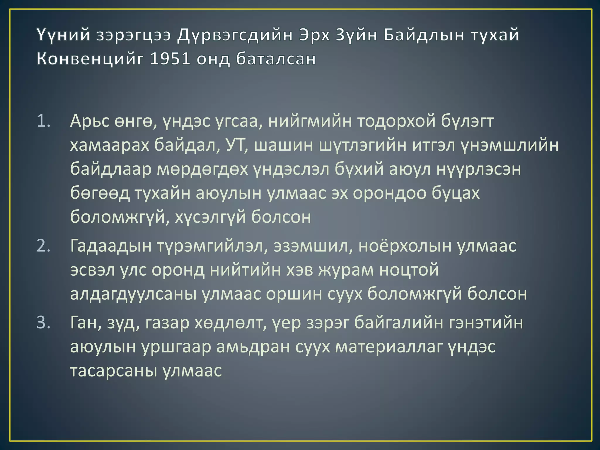 1. Арьс өнгө, үндэс угсаа, нийгмийн тодорхой бүлэгт
хамаарах байдал, УТ, шашин шүтлэгийн итгэл үнэмшлийн
байдлаар мөрдөгдөх үндэслэл бүхий аюул нүүрлэсэн
бөгөөд тухайн аюулын улмаас эх орондоо буцах
боломжгүй, хүсэлгүй болсон
2. Гадаадын түрэмгийлэл, эзэмшил, ноёрхолын улмаас
эсвэл улс оронд нийтийн хэв журам ноцтой
алдагдуулсаны улмаас оршин суух боломжгүй болсон
3. Ган, зуд, газар хөдлөлт, үер зэрэг байгалийн гэнэтийн
аюулын уршгаар амьдран суух материаллаг үндэс
тасарсаны улмаас
 