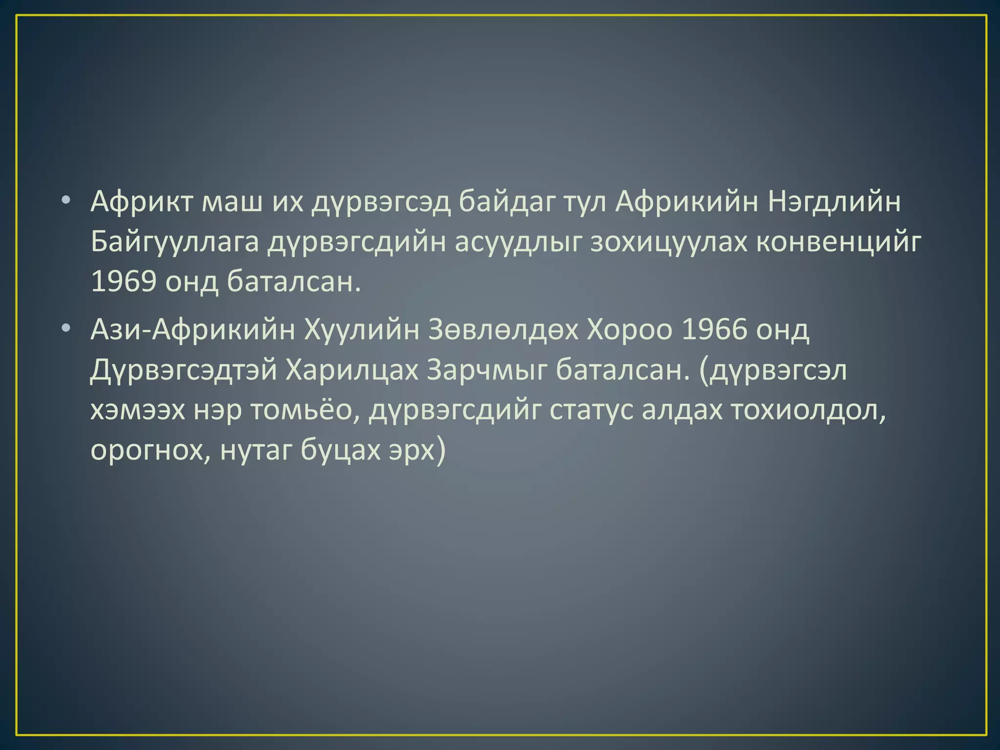 • Африкт маш их дүрвэгсэд байдаг тул Африкийн Нэгдлийн
Байгууллага дүрвэгсдийн асуудлыг зохицуулах конвенцийг
1969 онд баталсан.
• Ази-Африкийн Хуулийн Зөвлөлдөх Хороо 1966 онд
Дүрвэгсэдтэй Харилцах Зарчмыг баталсан. (дүрвэгсэл
хэмээх нэр томьёо, дүрвэгсдийг статус алдах тохиолдол,
орогнох, нутаг буцах эрх)
 