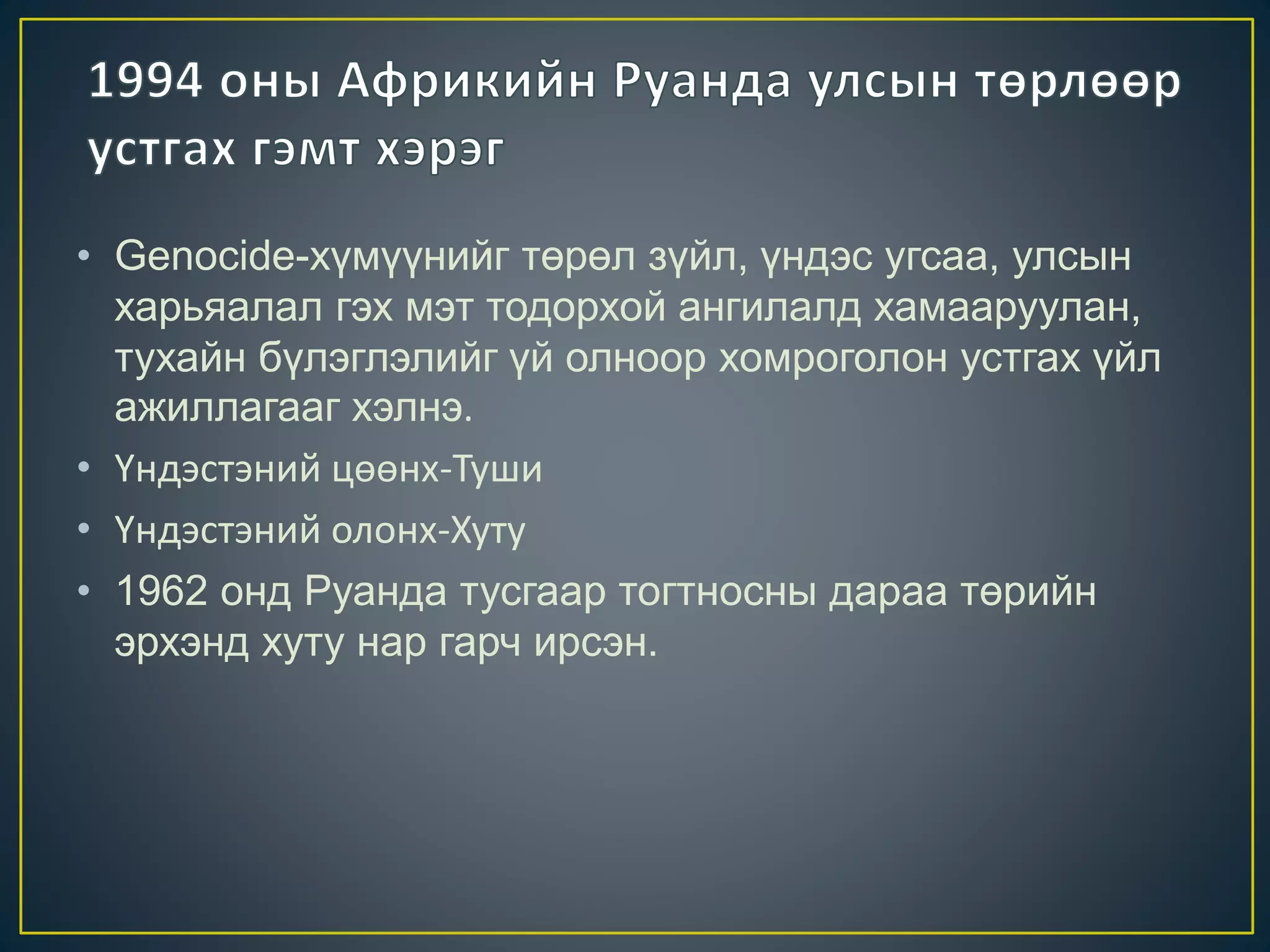 • Genocide-хүмүүнийг төрөл зүйл, үндэс угсаа, улсын
харьяалал гэх мэт тодорхой ангилалд хамааруулан,
тухайн бүлэглэлийг үй олноор хомроголон устгах үйл
ажиллагааг хэлнэ.
• Үндэстэний цөөнх-Туши
• Үндэстэний олонх-Хуту
• 1962 онд Руанда тусгаар тогтносны дараа төрийн
эрхэнд хуту нар гарч ирсэн.
 