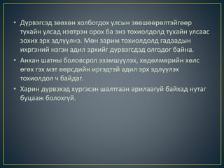 • Дүрвэгсэд зөвхөн холбогдох улсын зөвшөөрөлтэйгөөр
тухайн улсад нэвтрэн орох ба энэ тохиолдолд тухайн улсаас
зохих эрх эдлүүлнэ. Мөн зарим тохиолдолд гадаадын
ихргэний нэгэн адил эрхийг дүрвэгсдэд олгодог байна.
• Анхан шатны боловсрол эзэмшүүлэх, хөдөлмөрийн хөлс
өгөх гэх мэт өөрсдийн иргэдтэй адил эрх эдлүүлэх
тохиолдол ч байдаг.
• Харин дүрвэхэд хүргэсэн шалтгаан арилаагүй байхад нутаг
буцааж болохгүй.
 