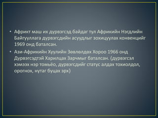 • Африкт маш их дүрвэгсэд байдаг тул Африкийн Нэгдлийн
Байгууллага дүрвэгсдийн асуудлыг зохицуулах конвенцийг
1969 онд баталсан.
• Ази-Африкийн Хуулийн Зөвлөлдөх Хороо 1966 онд
Дүрвэгсэдтэй Харилцах Зарчмыг баталсан. (дүрвэгсэл
хэмээх нэр томьёо, дүрвэгсдийг статус алдах тохиолдол,
орогнох, нутаг буцах эрх)
 