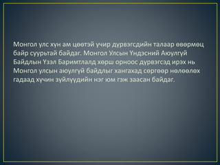 Монгол улс хүн ам цөөтэй учир дүрвэгсдийн талаар өвөрмөц
байр суурьтай байдаг. Монгол Улсын Үндэсний Аюулгүй
Байдлын Үзэл Баримтлалд хөрш орноос дүрвэгсэд ирэх нь
Монгол улсын аюулгүй байдлыг хангахад сөргөөр нөлөөлөх
гадаад хүчин зүйлүүдийн нэг юм гэж заасан байдаг.
 
