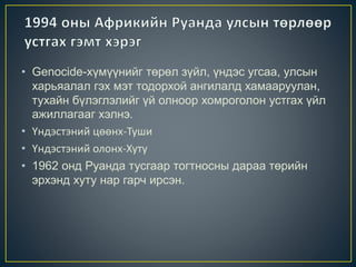 • Genocide-хүмүүнийг төрөл зүйл, үндэс угсаа, улсын
харьяалал гэх мэт тодорхой ангилалд хамааруулан,
тухайн бүлэглэлийг үй олноор хомроголон устгах үйл
ажиллагааг хэлнэ.
• Үндэстэний цөөнх-Туши
• Үндэстэний олонх-Хуту
• 1962 онд Руанда тусгаар тогтносны дараа төрийн
эрхэнд хуту нар гарч ирсэн.
 