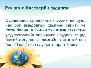 Рональд Кассперйн судалгаа
Судалгаанд оролцогчдын ихэнх нь дунд
нас бол амьдралын хамгийн сайхан үе
гэсэн байна. АНУ-ийн хүн амын статистик
үзүүлэлтүүдийг харьцуулан судлах явцад
“хүний амьдралын хамгийн гайхалтай нас
бол 50 нас” гэсэн дүгнэлт гардаг байна.
 