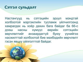 Сэтгэл сульдалт
Настангууд нь сэтгэцийн эрүүл мэндтэй
холбоотой мэргэжлийн тусламж үйлчилгээнд
хамрагдах нь хоѐр дахин бага байдаг ба 66-с
дээш насны хүмүүс өөрийн сэтгэцийн
өөрчлөлтийг анзаардаггүй буюу үүнийгээ
насжилттай холбоотой бие махбодийн өөрчлөлт
гэсэн явцуу ойлголттой байдаг.
 