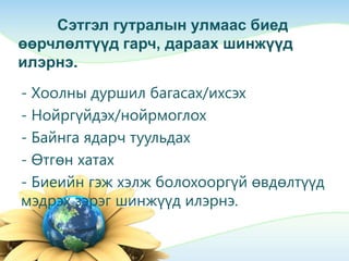 Сэтгэл гутралын улмаас биед
өөрчлөлтүүд гарч, дараах шинжүүд
илэрнэ.
- Хоолны дуршил багасах/ихсэх
- Нойргүйдэх/нойрмоглох
- Байнга ядарч туульдах
- Өтгөн хатах
- Биеийн гэж хэлж болохооргүй өвдөлтүүд
мэдрэх зэрэг шинжүүд илэрнэ.
 