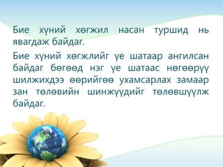 Бие хүний хөгжил насан туршид нь
явагдаж байдаг.
Бие хүний хөгжлийг үе шатаар ангилсан
байдаг бөгөөд нэг үе шатаас нөгөөрүү
шилжихдээ өөрийгөө ухамсарлах замаар
зан төлөвийн шинжүүдийг төлөвшүүлж
байдаг.
 