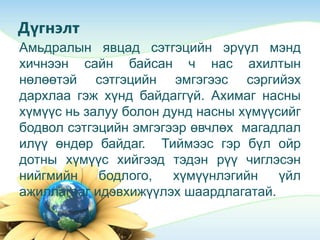 Дүгнэлт
Амьдралын явцад сэтгэцийн эрүүл мэнд
хичнээн сайн байсан ч нас ахилтын
нөлөөтэй сэтгэцийн эмгэгээс сэргийэх
дархлаа гэж хүнд байдаггүй. Ахимаг насны
хүмүүс нь залуу болон дунд насны хүмүүсийг
бодвол сэтгэцийн эмгэгээр өвчлөх магадлал
илүү өндөр байдаг. Тиймээс гэр бүл ойр
дотны хүмүүс хийгээд тэдэн рүү чиглэсэн
нийгмийн бодлого, хүмүүнлэгийн үйл
ажиллагааг идэвхижүүлэх шаардлагатай.
 