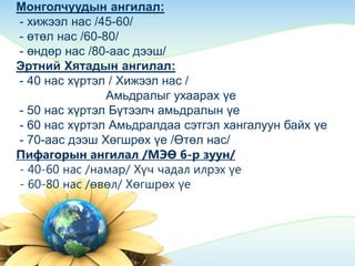 Монголчуудын ангилал:
- хижээл нас /45-60/
- өтөл нас /60-80/
- өндөр нас /80-аас дээш/
Эртний Хятадын ангилал:
- 40 нас хүртэл / Хижээл нас /
Амьдралыг ухаарах үе
- 50 нас хүртэл Бүтээлч амьдралын үе
- 60 нас хүртэл Амьдралдаа сэтгэл хангалуун байх үе
- 70-аас дээш Хөгшрөх үе /Өтөл нас/
Пифагорын ангилал /МЭӨ 6-р зуун/
- 40-60 нас /намар/ Хүч чадал илрэх үе
- 60-80 нас /өвөл/ Хөгшрөх үе
 