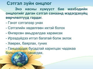 Сэтгэл зүйн онцлог
Энэ насны хүмүүст бие махбодийн
онцлогийг даган сэтгэл санаанд мэдэгдэхүйц
өөрчлөлтүүд гардаг.
- Гэнэт сэтгэлээр унах
- Сэтгэлийн хөдөлгөөн ихтэй болох
- Өнгөрсөн амьдралдаа харамсах
- Ирээдүйдээ итгэл багатай болж эхлэх
- Хөөрөх, баярлах, гуних
- Ганцаардах бусадтай харилцах чадахаа
больсон мэт санагдах.
 