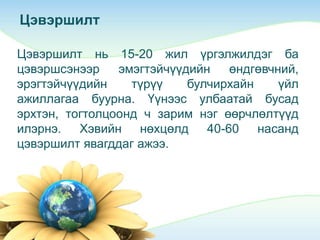 Цэвэршилт
Цэвэршилт нь 15-20 жил үргэлжилдэг ба
цэвэршсэнээр эмэгтэйчүүдийн өндгөвчний,
эрэгтэйчүүдийн түрүү булчирхайн үйл
ажиллагаа буурна. Үүнээс улбаатай бусад
эрхтэн, тогтолцоонд ч зарим нэг өөрчлөлтүүд
илэрнэ. Хэвийн нөхцөлд 40-60 насанд
цэвэршилт явагддаг ажээ.
 