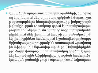 Համաձայն որոշուսումնասիրությունների, զարգաց
ող երկրներում մեկ մլրդ մարդզրկված է մաքուր ջու
ր օգտագործելու հնարավորությունից, իսկաշխարհ
ի բնակչության 20 տոկոսը զգում է նրաանբավարա
րությունը: Ներկայումս Պարսից ծոցի արաբականե
րկրներում մեկ լիտր հում նավթի փոխանակումը մ
եկ լիտր ջրիհետ համարվում է շահավետ գործարք:
Ջրիանբավարարությամբ են տառապում Հյուսիսայ
ին Աֆրիկայի, Մերձավոր արևելքի, Ասիայիերկրնե
րը: Ջուրը վճռորոշ սահմանափակող գործոն է դար
ձել Հարավային Աֆրիկայիզարգացման համար: Հս
կայական քանակի ջուր է օգտագործում Եվրոպան:
 