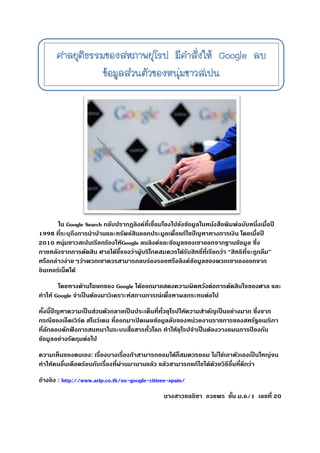 การตัดสินของศาลยุติธรรมของสหภาพยุโรปสืบเนื่องจาก มีหนุ่มชาวสเปนรายหนึ่งทาการฟ้องร้อง Google ต่อศาลว่า เมื่อใส่คาค้นหาเป็นชื่อ
ขอเขาลง
ใน Google Search กลับปรากฎลิงค์ที่เชื่อมโยงไปยังข้อมูลในหนังสือพิมพ์ฉบับหนึ่งเมื่อปี
1998 ที่ระบุถึงการนาบ้านและทรัพย์สินออกประมูลเพื่อแก้ไขปัญหาทางการเงิน โดยเมื่อปี
2010 หนุ่มชาวสเปนเรียกร้องให้Google ลบลิงค์และข้อมูลของเขาออกจากฐานข้อมูล ซึ่ง
ภายหลังจากการตัดสิน ศาลได้ชี้แจงว่าผู้บริโภคสมควรได้รับสิทธิ์ที่เรียกว่า “สิทธิที่จะถูกลืม”
หรือกล่าวง่ายๆว่าพวกเขาควรสามารถลบร่องรอยหรือลิงค์ข้อมูลของพวกเขาเองออกจาก
อินเทอร์เน็ตได้
โดยทางด้านโฆษกของ Google ได้ออกมาแสดงความผิดหวังต่อการตัดสินใจของศาล และ
ทาให้ Google จาเป็นต้องมาวิเคราะห์สถานการณ์เพื่อหาผลกระทบต่อไป
ทั้งนี้ปัญหาความเป็นส่วนตัวกลายเป็นประเด็นที่ทั่วยุโรปให้ความสาคัญเป็นอย่างมาก ซึ่งจาก
กรณีของเอ็ดเวิร์ด สโนว์เดน ที่ออกมาเปิดเผยข้อมูลลับของหน่วยงานราชการของสหรัฐอเมริกา
ที่ลักลอบดักฟังการสนทนาในระบบสื่อสารทั่วโลก ทาให้ยุโรปจาเป็นต้องวางแผนการป้องกัน
ข้อมูลอย่างรัดกุมต่อไป
ความเห็นของตนเอง: เรื่องบางเรื่องถ้าสามารถยอมได้ก็สมควรยอม ไม่ใช่เอาตัวเองเป็นใหญ่จน
ทาให้คนอื่นเดือดร้อนกับเรื่องที่ผ่านมานานแล้ว แล้วสามารถแก้ไขได้ด้วยวิธีอื่นที่ดีกว่า
อ้างอิง : http://www.arip.co.th/eu-google-citizen-spain/
นางสาวชลธิชา อวยพร ชั้น ม.6/1 เลขที่ 20
 