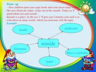 Warm –up
–Now children open your copy books and write down today’s date.
Our new theme for today: A day out at the seaside. Today we’ll
speak about sea and seaside.
Seaside is a place by the sea. I ‘ll give you 3 minutes your task is to
write down as many words which you associate with the topic:
Example:
beach sandcastle
fishermen
water
Have a sunbathe
seaside
 