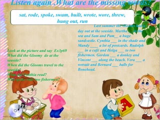 Listen again .What are the missing words?
sat, rode, spoke, swam, built, wrote, wore, threw,
hung out, run
Last summer the Glooms had a
day out at the seaside. Martha __ in the
sea and Sam and Pam__ a huge
sandcastle. Cynthia ___ in the shade and
Mandy ____ a lot of postcards. Rudolph
___ in a café and Helga ___ to two
fishermen. Gordon ___ a donkey and
Vincent ___ along the beach. Vera ___ a
wetsuit and Bernard ___ balls for
Bonehead.
Look at the picture and say Ex3p69
What did the Gloomy do at the
seaside?
When did the Glooms travel to the
seaside?
What did Cynthia read?
Who spoke with two fishermen?
 