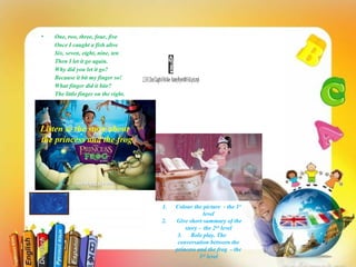 • One, two, three, four, five
Once I caught a fish alive
Six, seven, eight, nine, ten
Then I let it go again.
Why did you let it go?
Because it bit my finger so!
What finger did it bite?
The little finger on the right.
12345,OnceICaughtAFishAlive-NurseryRhymeWithFullLyrics.mp4
Listen to the story about
the princess and the frog
1. Colour the picture - the 1st
level
2. Give short summary of the
story - the 2nd
level
3. Role play. The
conversation between the
princess and the frog - the
3rd
level
 