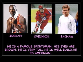 JORDAN OVECHKIN BACHAM
HE IS A FAMOUS SPORTSMAN. HIS EYES ARE
BROWN. HE IS VERY TALL.HE IS WELL BUILD.HE
IS AMERICAN.
 