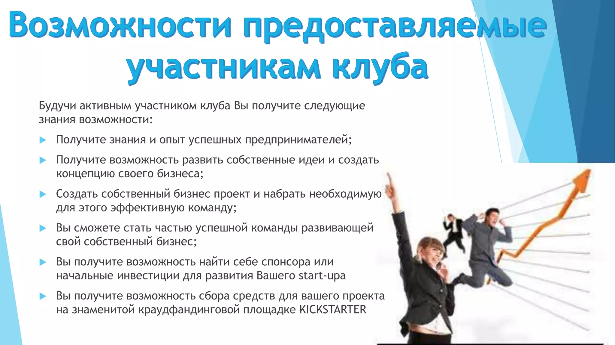 Будучи активным участником клуба Вы получите следующие
знания возможности:
 Получите знания и опыт успешных предпринимателей;
 Получите возможность развить собственные идеи и создать
концепцию своего бизнеса;
 Создать собственный бизнес проект и набрать необходимую
для этого эффективную команду;
 Вы сможете стать частью успешной команды развивающей
свой собственный бизнес;
 Вы получите возможность найти себе спонсора или
начальные инвестиции для развития Вашего start-upа
 Вы получите возможность сбора средств для вашего проекта
на знаменитой краудфандинговой площадке KICKSTARTER
 