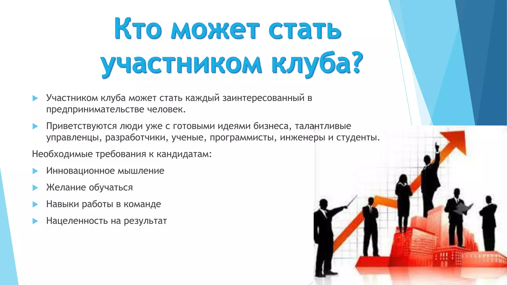  Участником клуба может стать каждый заинтересованный в
предпринимательстве человек.
 Приветствуются люди уже с готовыми идеями бизнеса, талантливые
управленцы, разработчики, ученые, программисты, инженеры и студенты.
Необходимые требования к кандидатам:
 Инновационное мышление
 Желание обучаться
 Навыки работы в команде
 Нацеленность на результат
 