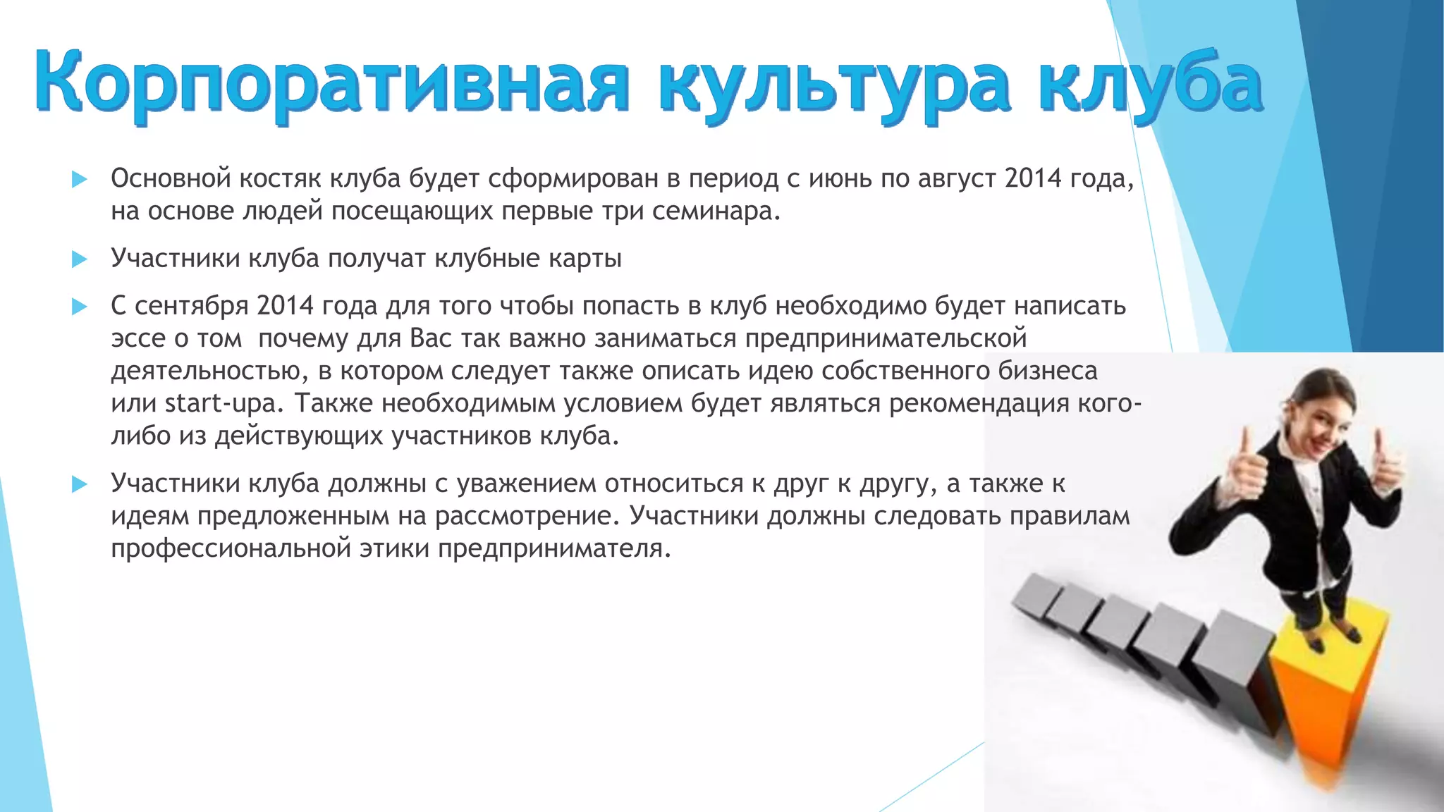  Основной костяк клуба будет сформирован в период с июнь по август 2014 года,
на основе людей посещающих первые три семинара.
 Участники клуба получат клубные карты
 С сентября 2014 года для того чтобы попасть в клуб необходимо будет написать
эссе о том почему для Вас так важно заниматься предпринимательской
деятельностью, в котором следует также описать идею собственного бизнеса
или start-upа. Также необходимым условием будет являться рекомендация кого-
либо из действующих участников клуба.
 Участники клуба должны с уважением относиться к друг к другу, а также к
идеям предложенным на рассмотрение. Участники должны следовать правилам
профессиональной этики предпринимателя.
 