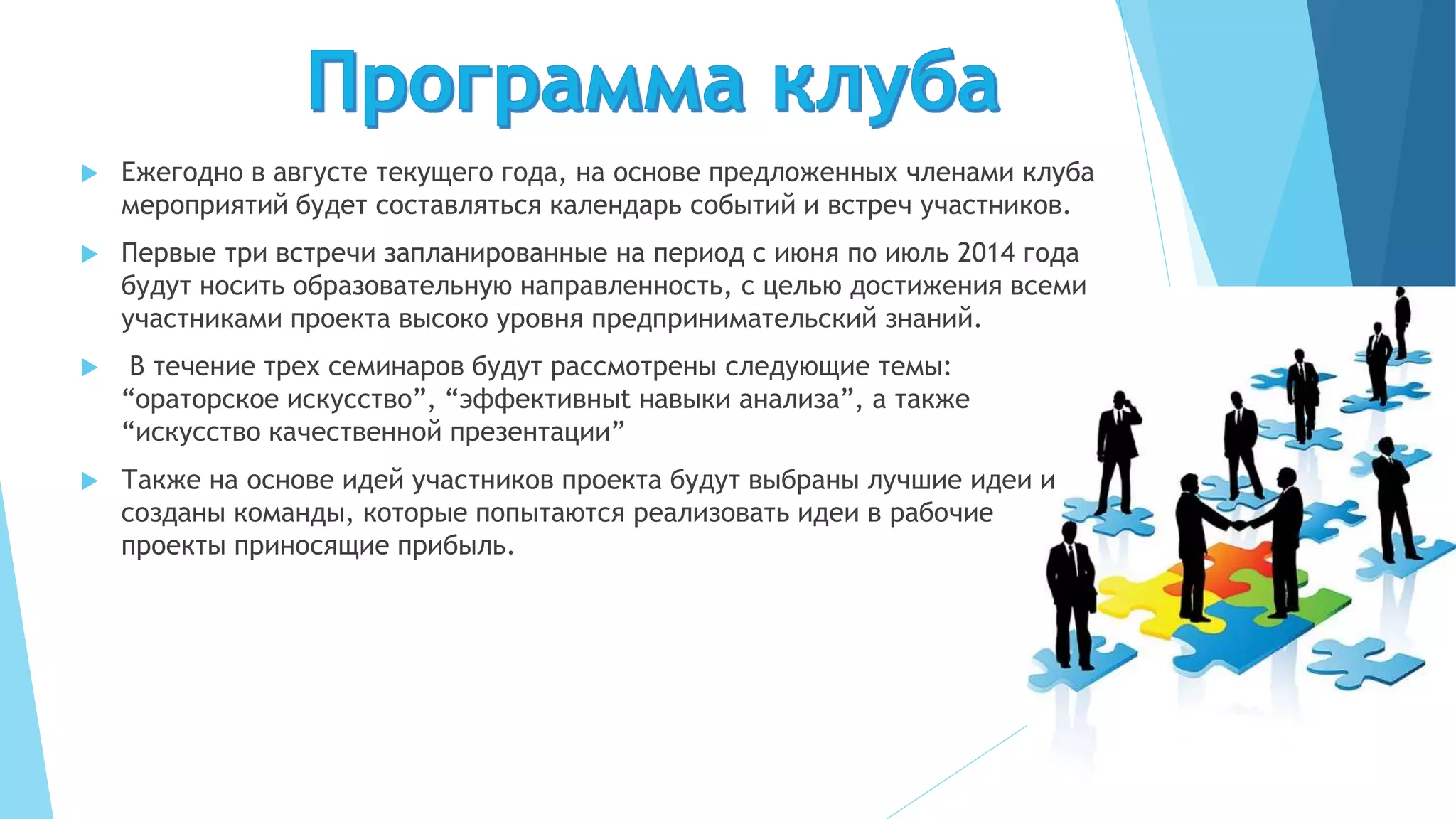  Ежегодно в августе текущего года, на основе предложенных членами клуба
мероприятий будет составляться календарь событий и встреч участников.
 Первые три встречи запланированные на период с июня по июль 2014 года
будут носить образовательную направленность, с целью достижения всеми
участниками проекта высоко уровня предпринимательский знаний.
 В течение трех семинаров будут рассмотрены следующие темы:
“ораторское искусство”, “эффективныt навыки анализа”, а также
“искусство качественной презентации”
 Также на основе идей участников проекта будут выбраны лучшие идеи и
созданы команды, которые попытаются реализовать идеи в рабочие
проекты приносящие прибыль.
 