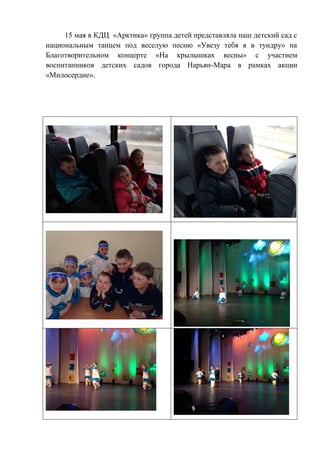 15 мая в КДЦ «Арктика» группа детей представляла наш детский сад с
национальным танцем под веселую песню «Увезу тебя я в тундру» на
Благотворительном концерте «На крылышках весны» с участием
воспитанников детских садов города Нарьян-Мара в рамках акции
«Милосердие».
 
