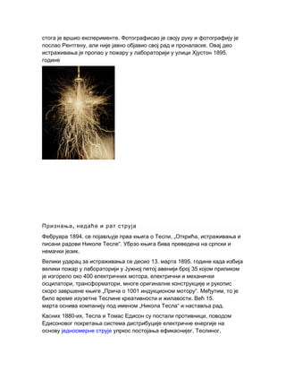 .стога је вршио експерименте Фотографисао је своју руку и фотографију је
, .послао Рентгену али није јавно објавио свој рад и проналаске Овај део
1895.истраживања је пропао у пожару у лабораторији у улици Хјустон
године
,Признања недаће и рат струја
1894. , „ ,Фебруара се појављује прва књига о Тесли Открића истраживања и
“.писани радови Николе Тесле Убрзо књига бива преведена на српски и
.немачки језик
Велики ударац за истраживања се десио 13. марта 1895. године када избија
35велики пожар у лабораторији у Јужној петој авенији број којом приликом
400 ,је изгорело око електричних мотора електрични и механички
, ,осцилатори трансформатори многе оригиналне конструкције и рукопис
„ 1001 “.скоро завршене књиге Прича о индукционом мотору ,Међутим то је
.било време изузетне Теслине креативности и жилавости Већ 15.
марта „ “ .оснива компанију под именом Никола Тесла и наставља рад
1880- , ,Касних их Тесла и Томас Едисон су постали противници поводом
Едисоновог покретања система дистрибуције електричне енергије на
основу једносмерне струје , ,упркос постојања ефикаснијег Теслиног
 