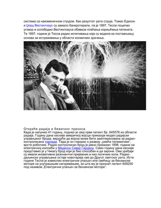 .система са наизменичном струјом Као резултат рата струја, Томас Едисон
и Џорџ Вестингхаус , 1897.су замало банкротирали па је Тесла поцепао
.уговор и ослободио Вестингхауса обавеза плаћања коришћења патената
1897.Те године је Тесла радио испитивања која су водила ка постављању
.основа за истраживања у области космичких зрачења
Откриће радија и бежичног преноса
41 , . 645576Када је напунио годину поднео је свој први патент бр из области
.радија Годину дана касније америчкој војсци приказује модел радијски
, -управљаног брода верујући да војска може бити заинтересована за радио
контролисана торпеда. „ “,Тада је он говорио о развоју умећа телематике
. 1898.врсте роботике Радио контролисан брод је јавно приказан године на
електричној изложби у Медисон Сквер Гардену. Само годину дана касније
.представио је у Чикагу брод који је био способан и да зарони Ови уређаји
. -су имали иновативни резонантни пријемник и низ логичких кола Радио
.даљинско управљање остаје новотарија све до Другог светског рата Исте
године Тесла је измислио електрични упаљач или свећицу за бензинске
, 609250моторе са унутрашњим сагоревањем за шта му је признат патент
„ “.под називом Електрични упаљач за бензинске моторе
 