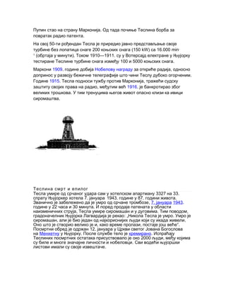 Пупин .стао на страну Марконија Од тада почиње Теслина борба за
.повратак радио патента
50-На свој ти рођендан Тесла је приредио јавно представљање своје
200 (150турбине без лопатица снаге коњских снага kW) 16.000са min-
1
( ). 1910—1911.обртаја у минути Током су у Вотерсајд електране у Њујорку
100 5000 .тестиране Теслине турбине снага између и коњских снага
Маркони 1909. године добија Нобелову награду ,за откриће радија односно
.допринос у развоју бежичне телеграфије што чини Теслу дубоко огорченим
Године 1915. ,Тесла подноси тужбу против Марконија тражећи судску
,заштиту својих права на радио међутим већ 1916. је банкротирао због
.великих трошкова У тим тренуцима његов живот опасно клизи ка ивици
.сиромаштва
Теслина смрт и епилог
3327 33.Тесла умире од срчаног удара сам у хотелском апартману на
7.спрату Њујоркер хотела јануара.
1943. 87. .године у години живота
,Званично је забележено да је умро од срчане тромбозе 7. јануара 1943.
22 30 .године у часа и минута И поред продаје патената у области
, . ,наизменичних струја Тесла умире сиромашан и у дуговима Тим поводом
: „ .градоначелник Њујорка Лагвардија је рекао Никола Тесла је умро Умро је
, .сиромашан али је био један од најкориснијих људи који су икада живели
, , “.Оно што је створио велико је и како време пролази постаје још веће
12.Посмртни обред је одржан јануара у Цркви светог Јована Богослова
на Менхетну .у Њујорку После службе тело је кремирано. Испраћају
2000 ,Теслиних посмртних остатака присуствовало је око људи међу којима
.су биле и многе значајне личности и нобеловци Сви водећи њујоршки
.листови имали су своје извештаче
 